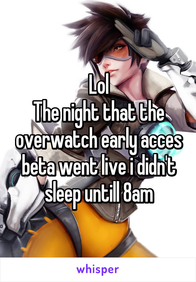 Lol
The night that the overwatch early acces beta went live i didn't sleep untill 8am