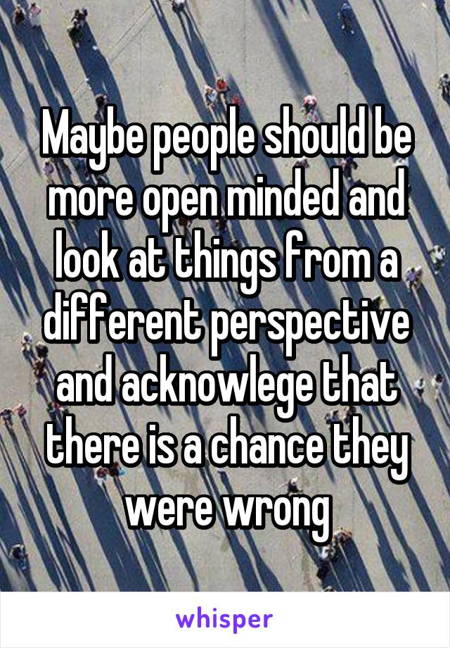 Maybe people should be more open minded and look at things from a different perspective and acknowlege that there is a chance they were wrong