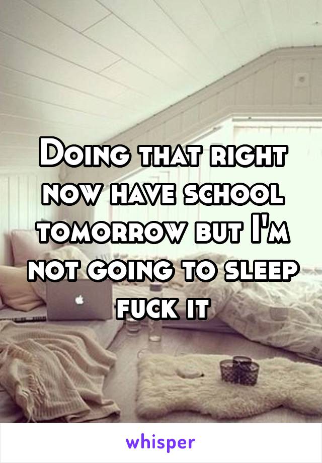 Doing that right now have school tomorrow but I'm not going to sleep fuck it