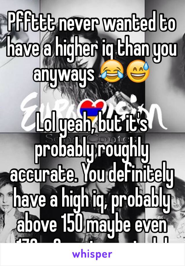 Pffttt never wanted to have a higher iq than you anyways 😂😅

Lol yeah, but it's probably roughly accurate. You definitely have a high iq, probably above 150 maybe even 170+. Smarty pants lol