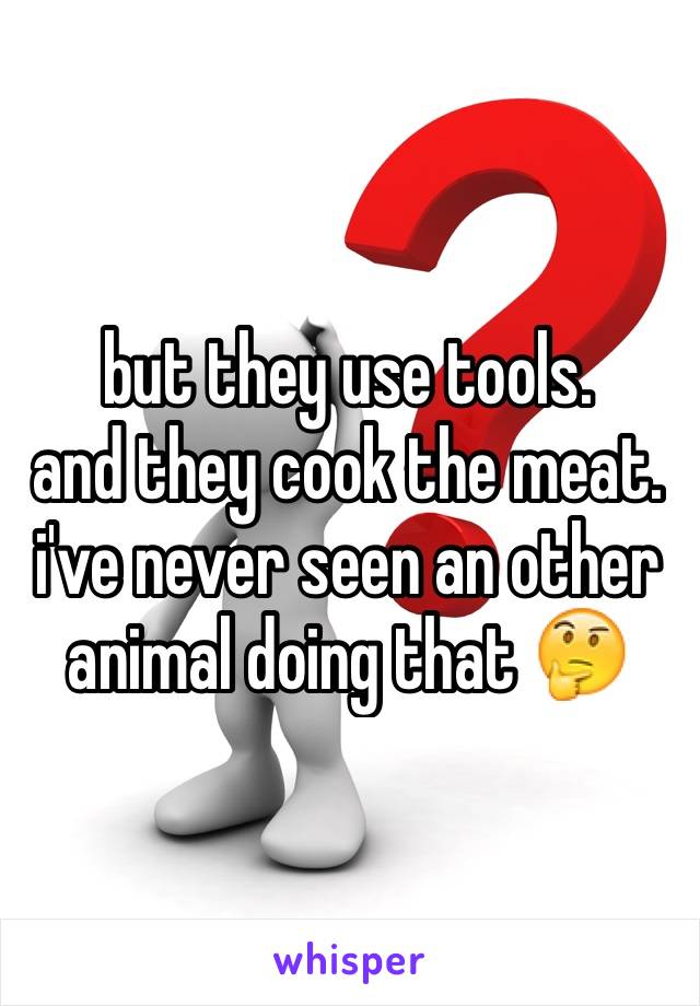 but they use tools.
and they cook the meat.
i've never seen an other animal doing that 🤔