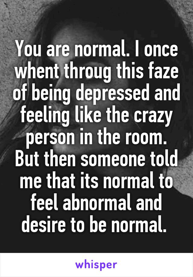 You are normal. I once whent throug this faze of being depressed and feeling like the crazy person in the room. But then someone told me that its normal to feel abnormal and desire to be normal. 