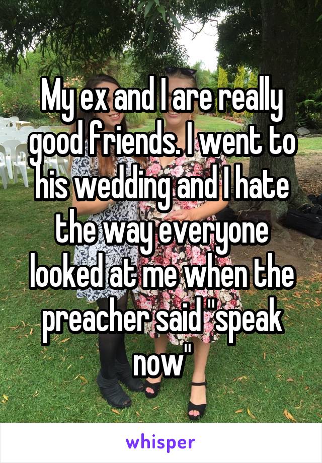 My ex and I are really good friends. I went to his wedding and I hate the way everyone looked at me when the preacher said "speak now"