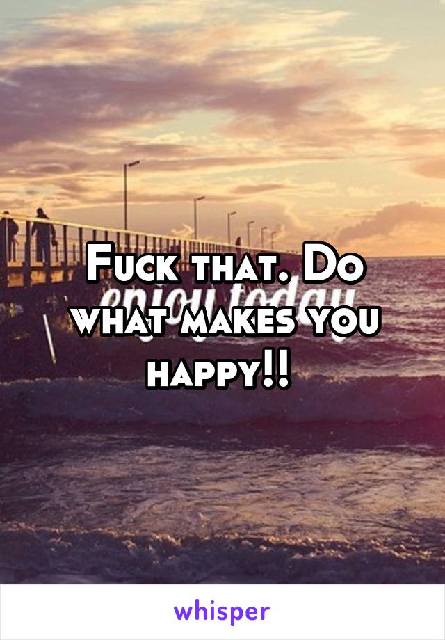 Fuck that. Do what makes you happy!! 