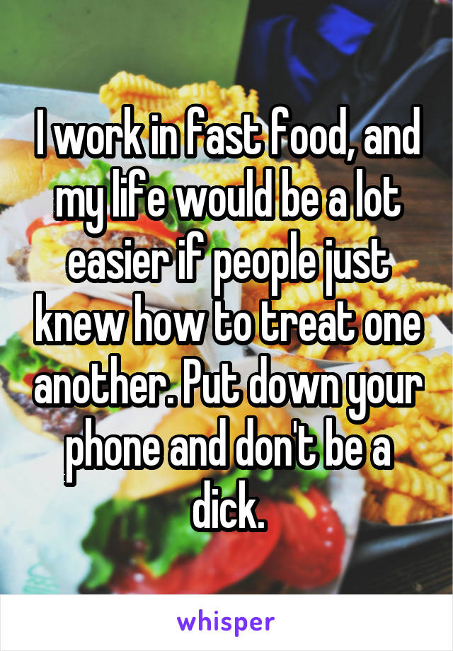 I work in fast food, and my life would be a lot easier if people just knew how to treat one another. Put down your phone and don't be a dick.