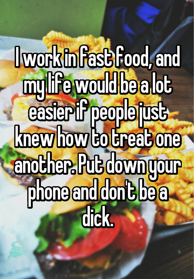 I work in fast food, and my life would be a lot easier if people just knew how to treat one another. Put down your phone and don