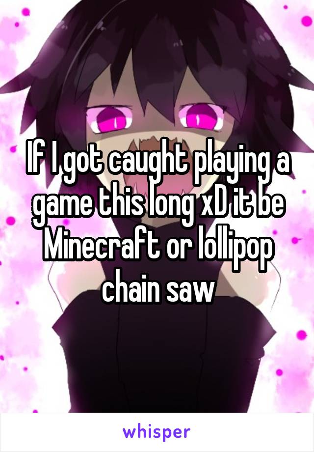 If I got caught playing a game this long xD it be Minecraft or lollipop chain saw