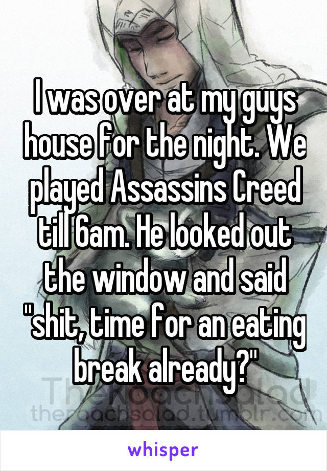 I was over at my guys house for the night. We played Assassins Creed till 6am. He looked out the window and said "shit, time for an eating break already?"