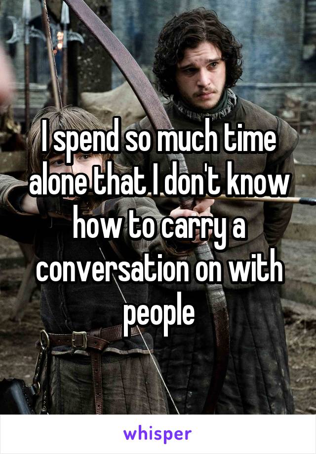 I spend so much time alone that I don't know how to carry a conversation on with people