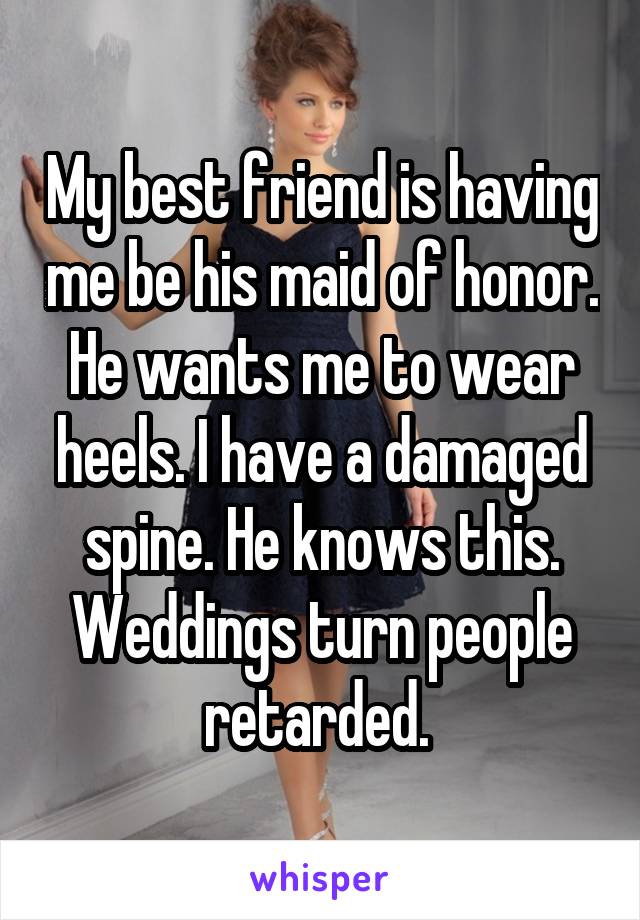 My best friend is having me be his maid of honor. He wants me to wear heels. I have a damaged spine. He knows this. Weddings turn people retarded. 