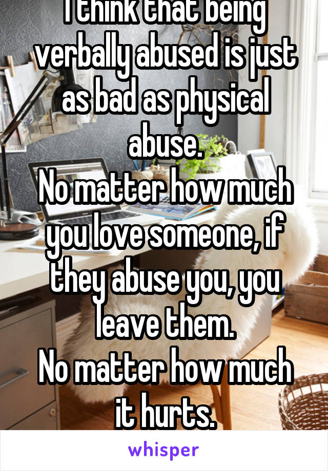 I think that being verbally abused is just as bad as physical abuse.
No matter how much you love someone, if they abuse you, you leave them.
No matter how much it hurts.
