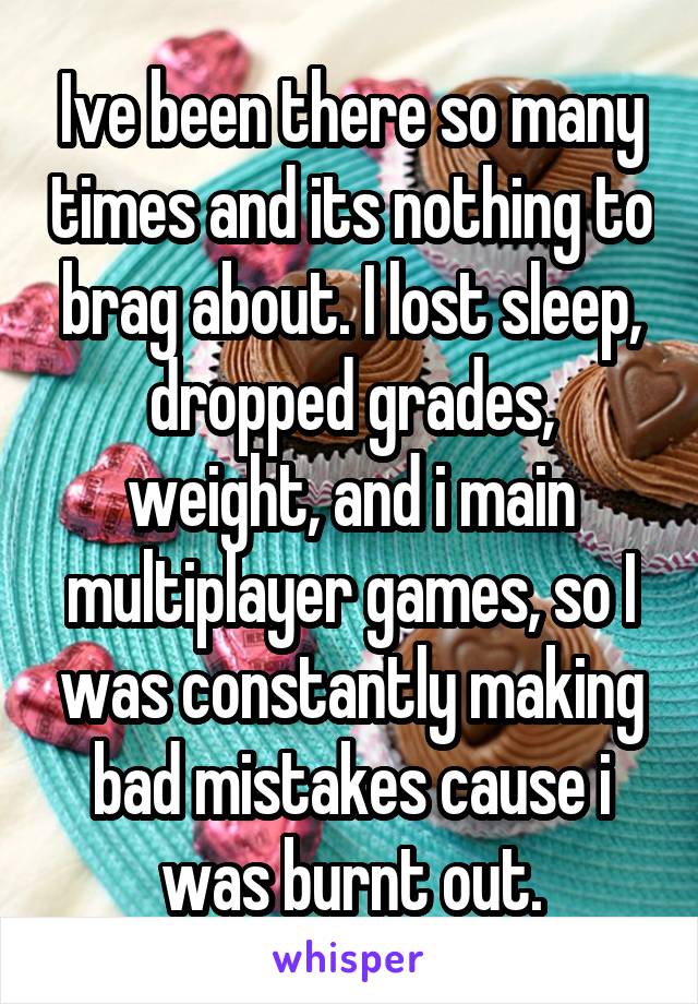 Ive been there so many times and its nothing to brag about. I lost sleep, dropped grades, weight, and i main multiplayer games, so I was constantly making bad mistakes cause i was burnt out.