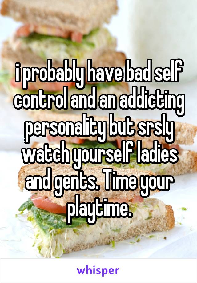 i probably have bad self control and an addicting personality but srsly watch yourself ladies and gents. Time your playtime.