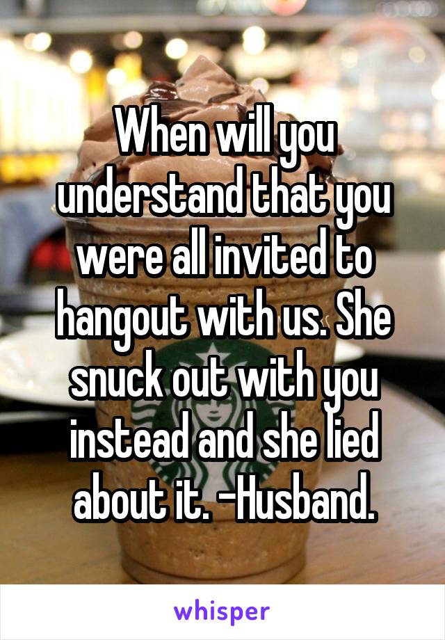 When will you understand that you were all invited to hangout with us. She snuck out with you instead and she lied about it. -Husband.