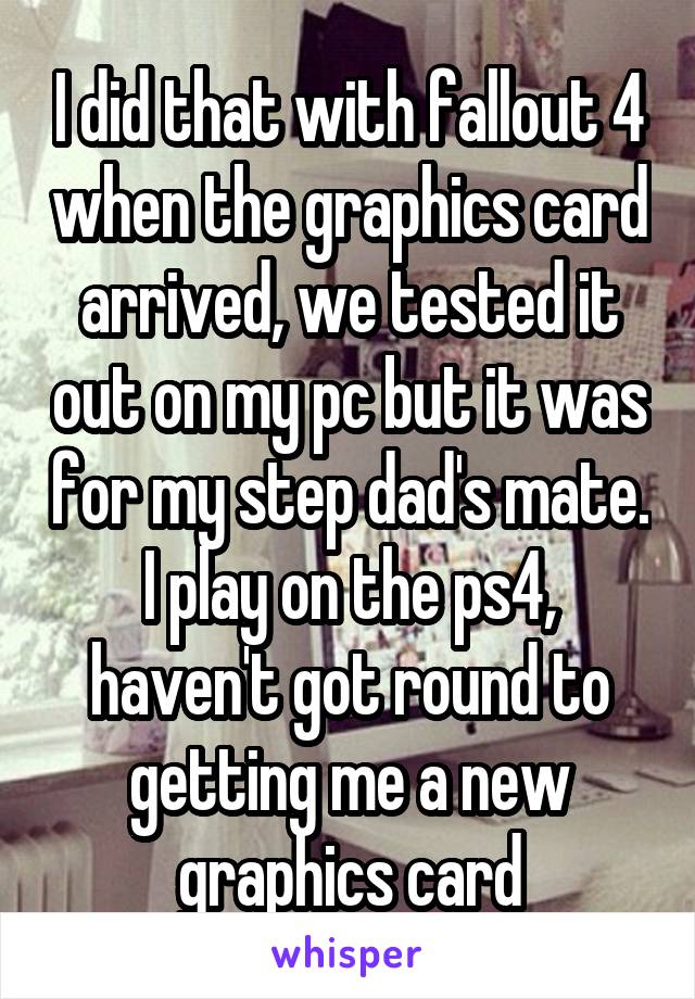 I did that with fallout 4 when the graphics card arrived, we tested it out on my pc but it was for my step dad's mate. I play on the ps4, haven't got round to getting me a new graphics card