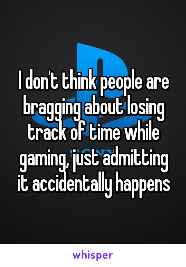 I don't think people are bragging about losing track of time while gaming, just admitting it accidentally happens