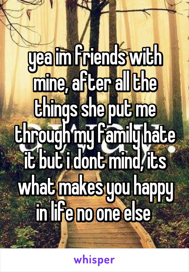 yea im friends with mine, after all the things she put me through my family hate it but i dont mind, its what makes you happy in life no one else 