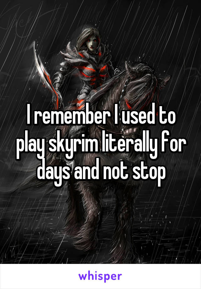 I remember I used to play skyrim literally for days and not stop