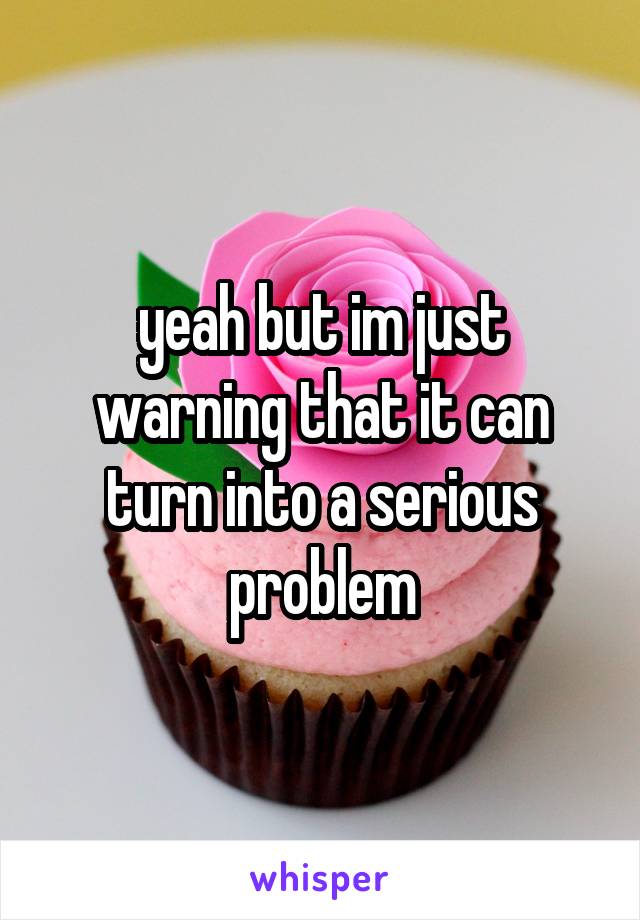 yeah but im just warning that it can turn into a serious problem