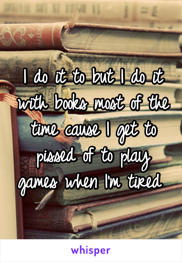 I do it to but I do it with books most of the time cause I get to pissed of to play games when I'm tired 