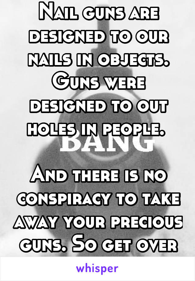 Nail guns are designed to our nails in objects. Guns were designed to out holes in people. 

And there is no conspiracy to take away your precious guns. So get over it. 