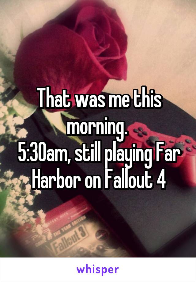 That was me this morning. 
5:30am, still playing Far Harbor on Fallout 4