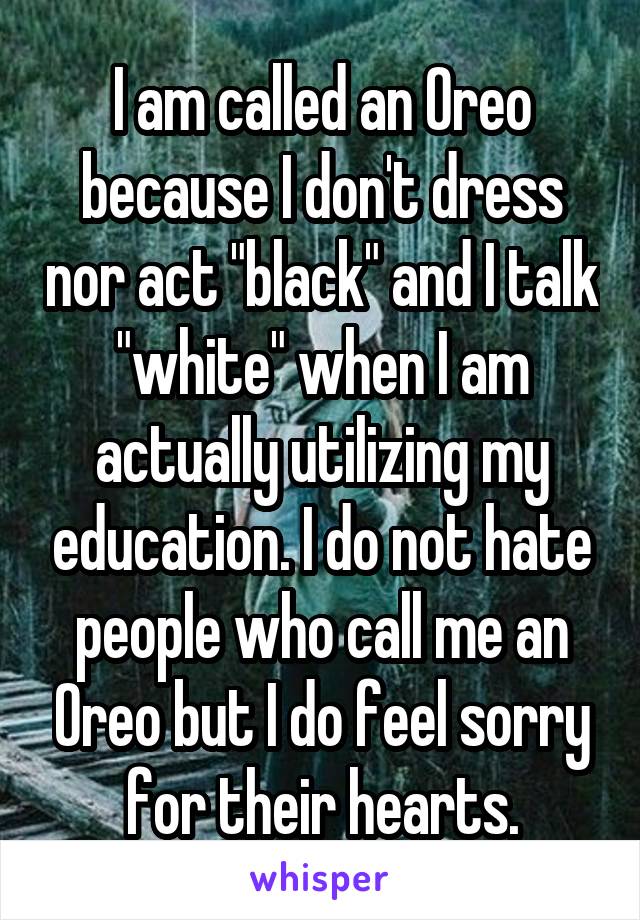 I am called an Oreo because I don't dress nor act "black" and I talk "white" when I am actually utilizing my education. I do not hate people who call me an Oreo but I do feel sorry for their hearts.