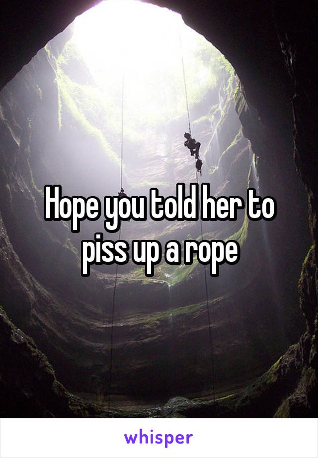 Hope you told her to piss up a rope