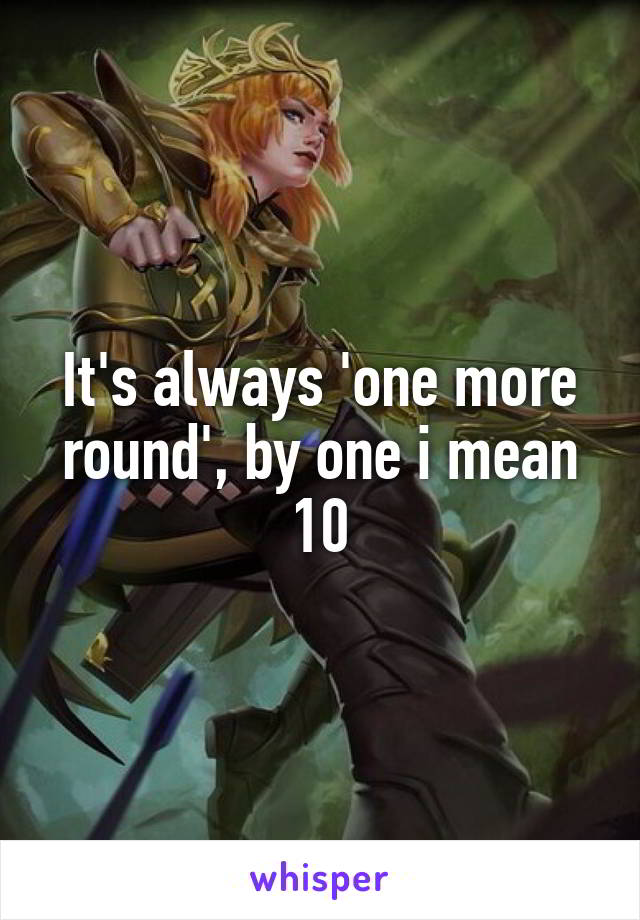 It's always 'one more round', by one i mean 10