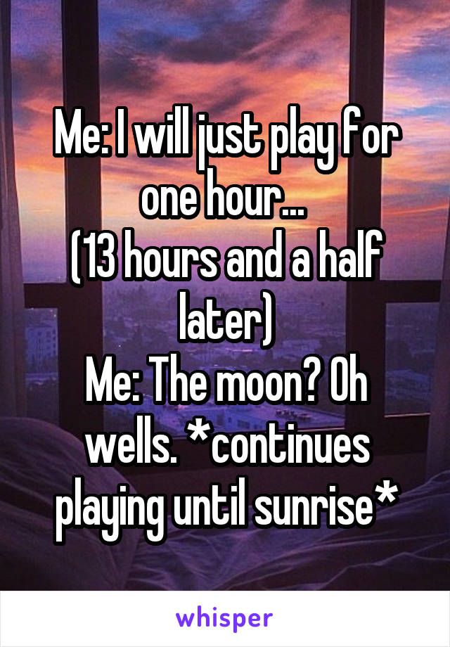 Me: I will just play for one hour... 
(13 hours and a half later)
Me: The moon? Oh wells. *continues playing until sunrise*