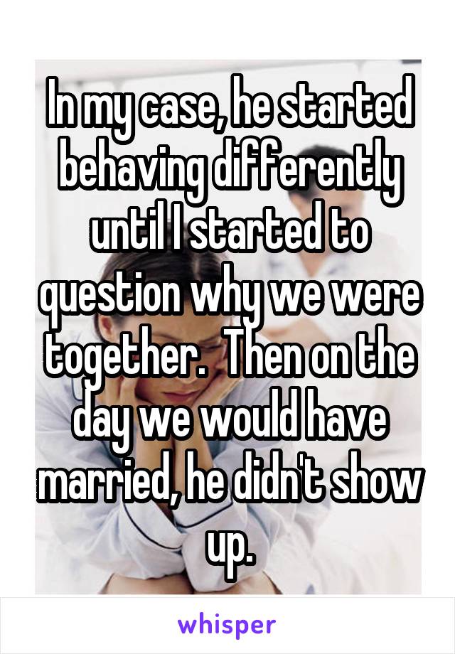 In my case, he started behaving differently until I started to question why we were together.  Then on the day we would have married, he didn't show up.