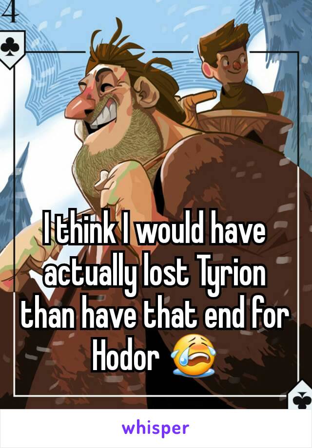 I think I would have actually lost Tyrion than have that end for Hodor 😭