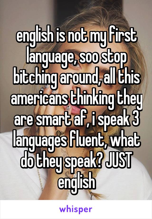 english is not my first language, soo stop bitching around, all this americans thinking they are smart af, i speak 3 languages fluent, what do they speak? JUST english