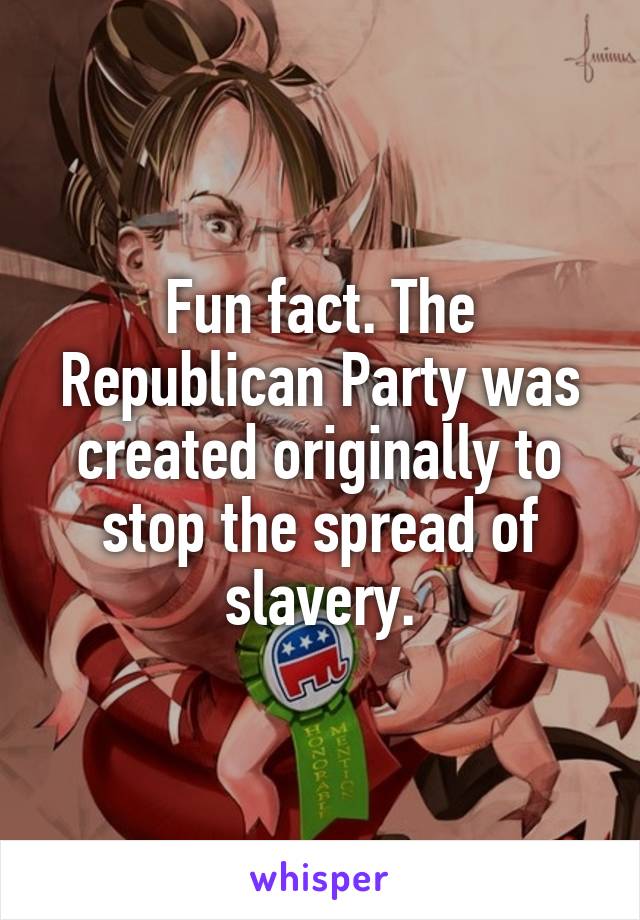 Fun fact. The Republican Party was created originally to stop the spread of slavery.