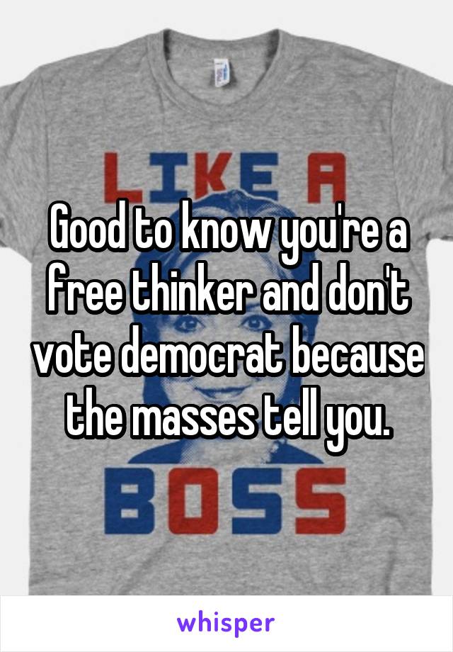 Good to know you're a free thinker and don't vote democrat because the masses tell you.