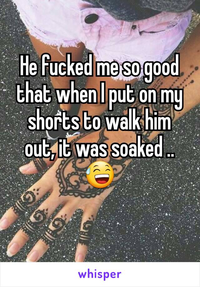 He fucked me so good that when I put on my shorts to walk him out, it was soaked .. 😅