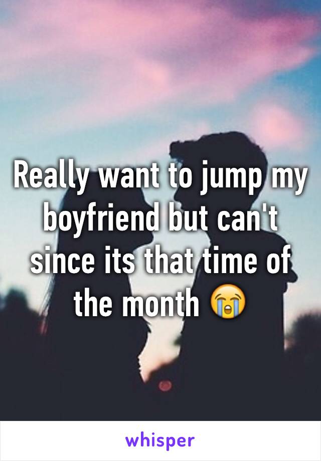 Really want to jump my boyfriend but can't since its that time of the month 😭