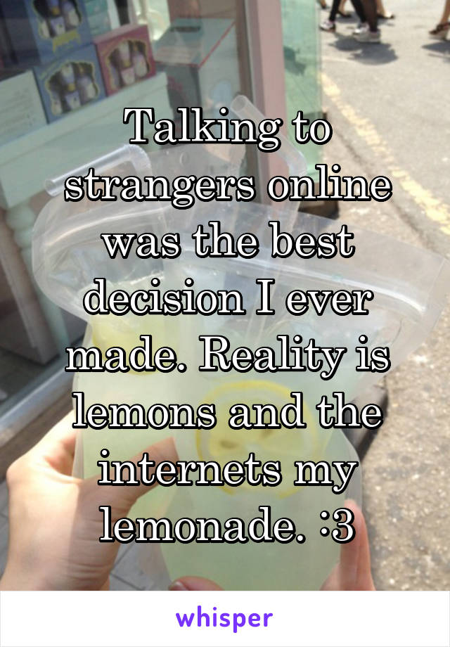 Talking to strangers online was the best decision I ever made. Reality is lemons and the internets my lemonade. :3