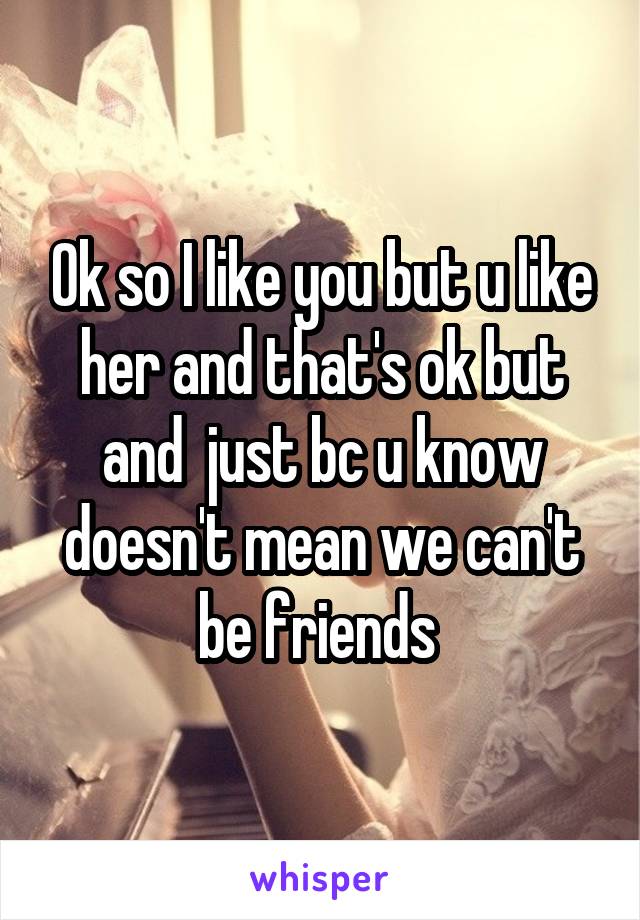 Ok so I like you but u like her and that's ok but and  just bc u know doesn't mean we can't be friends 