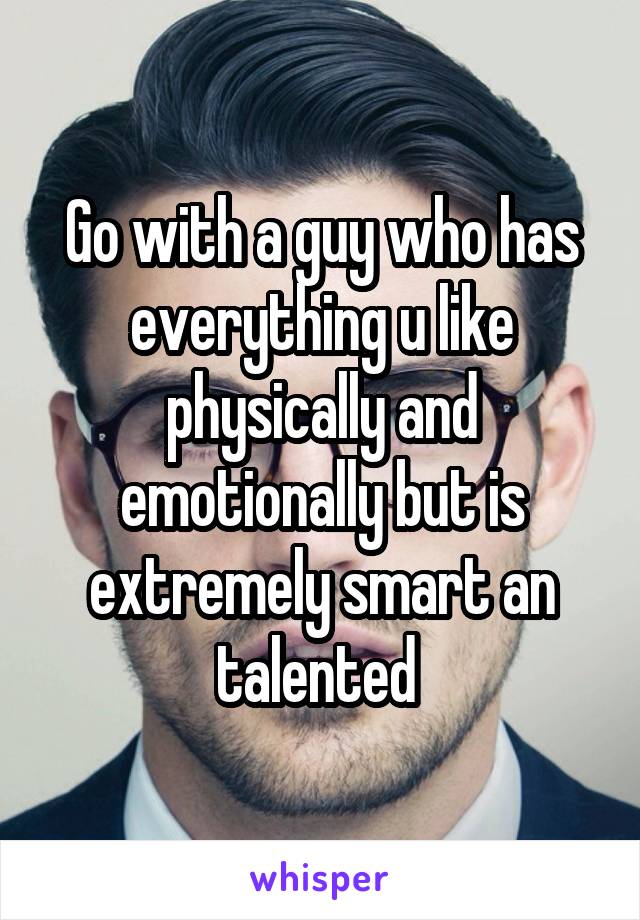 Go with a guy who has everything u like physically and emotionally but is extremely smart an talented 
