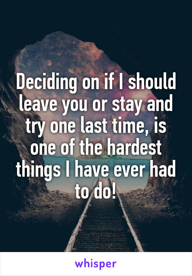 Deciding on if I should leave you or stay and try one last time, is one of the hardest things I have ever had to do!