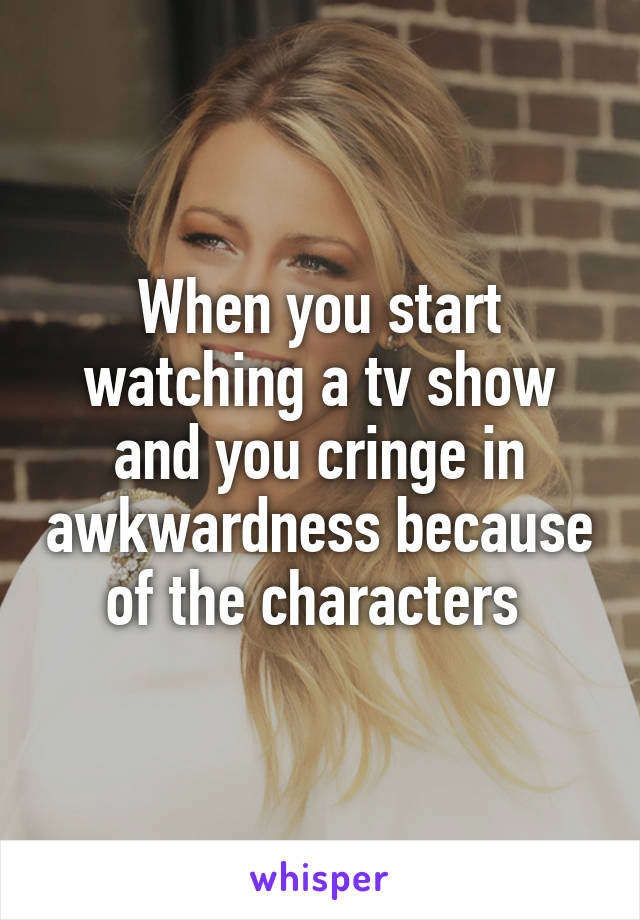 When you start watching a tv show and you cringe in awkwardness because of the characters 