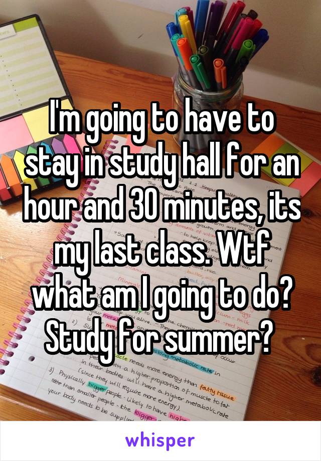 I'm going to have to stay in study hall for an hour and 30 minutes, its my last class. Wtf what am I going to do? Study for summer? 