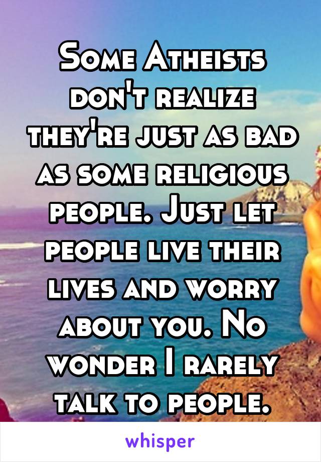 Some Atheists don't realize they're just as bad as some religious people. Just let people live their lives and worry about you. No wonder I rarely talk to people.