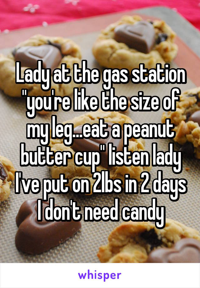 Lady at the gas station "you're like the size of my leg...eat a peanut butter cup" listen lady I've put on 2lbs in 2 days I don't need candy