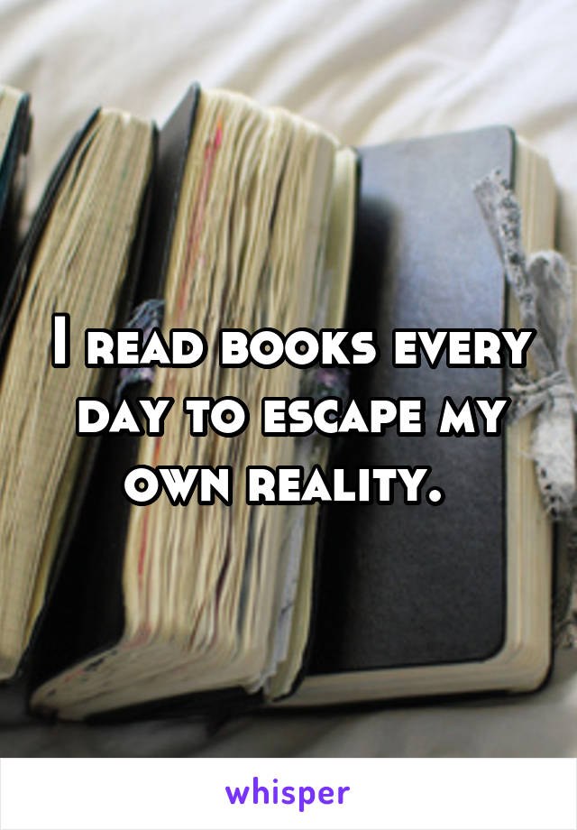 I read books every day to escape my own reality. 