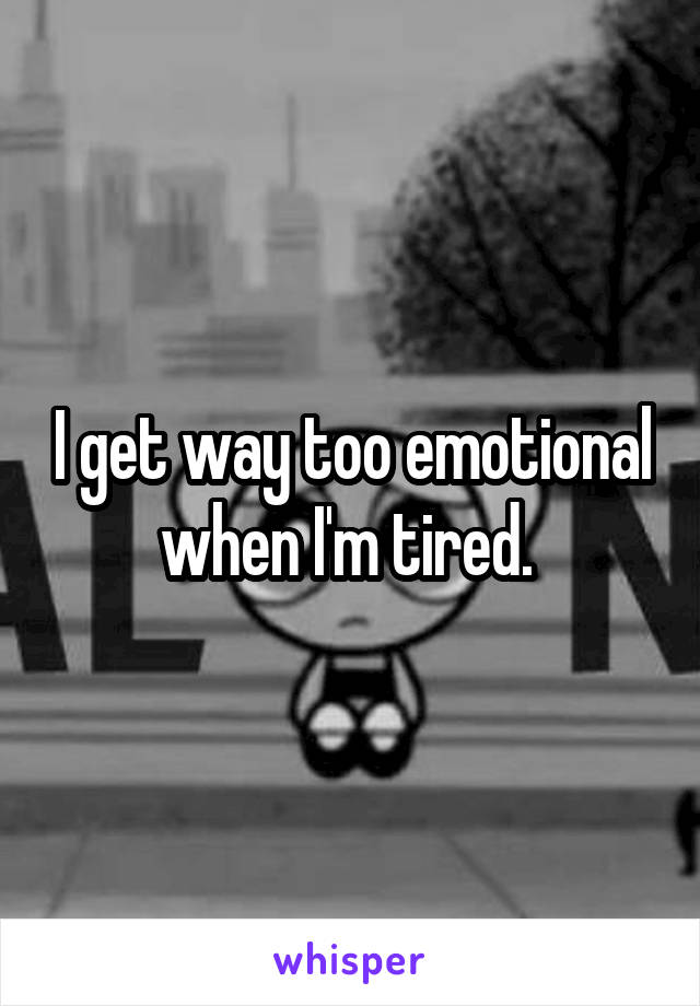 I get way too emotional when I'm tired. 