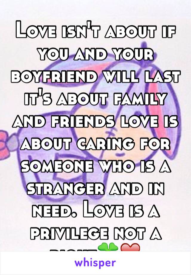 Love isn't about if you and your  boyfriend will last it's about family and friends love is about caring for someone who is a stranger and in need. Love is a privilege not a right🍀❤️