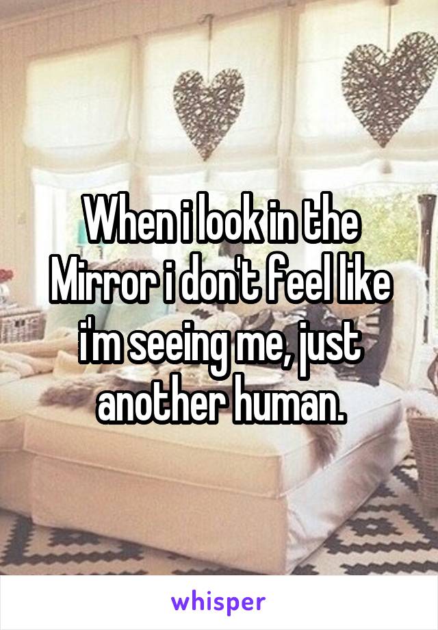 When i look in the Mirror i don't feel like i'm seeing me, just another human.
