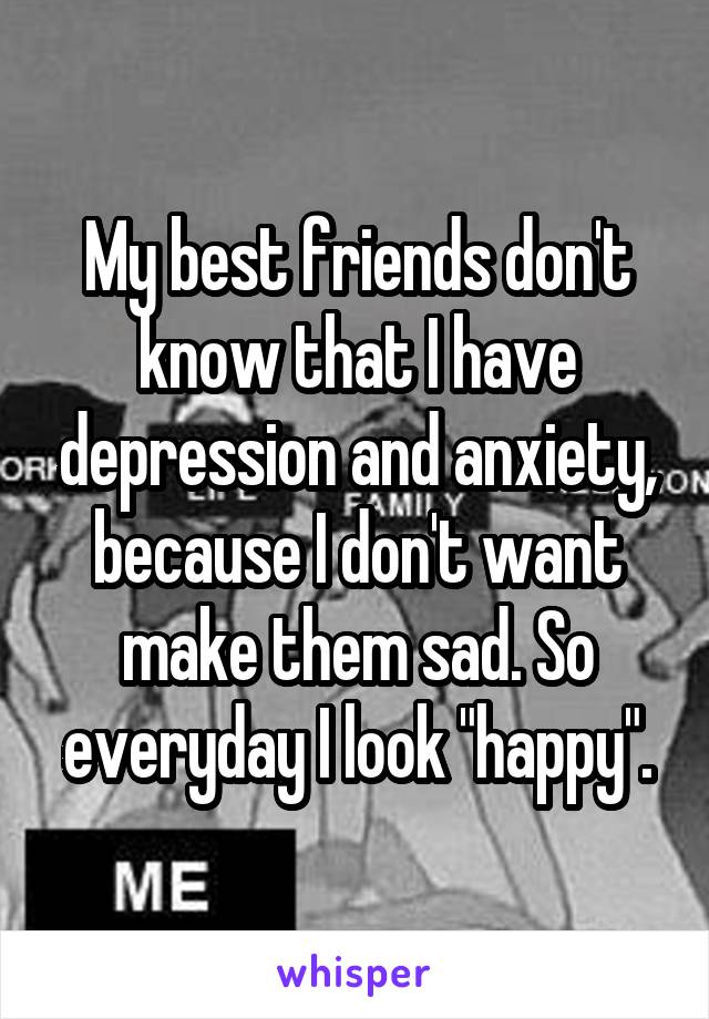 My best friends don't know that I have depression and anxiety, because I don't want make them sad. So everyday I look "happy".